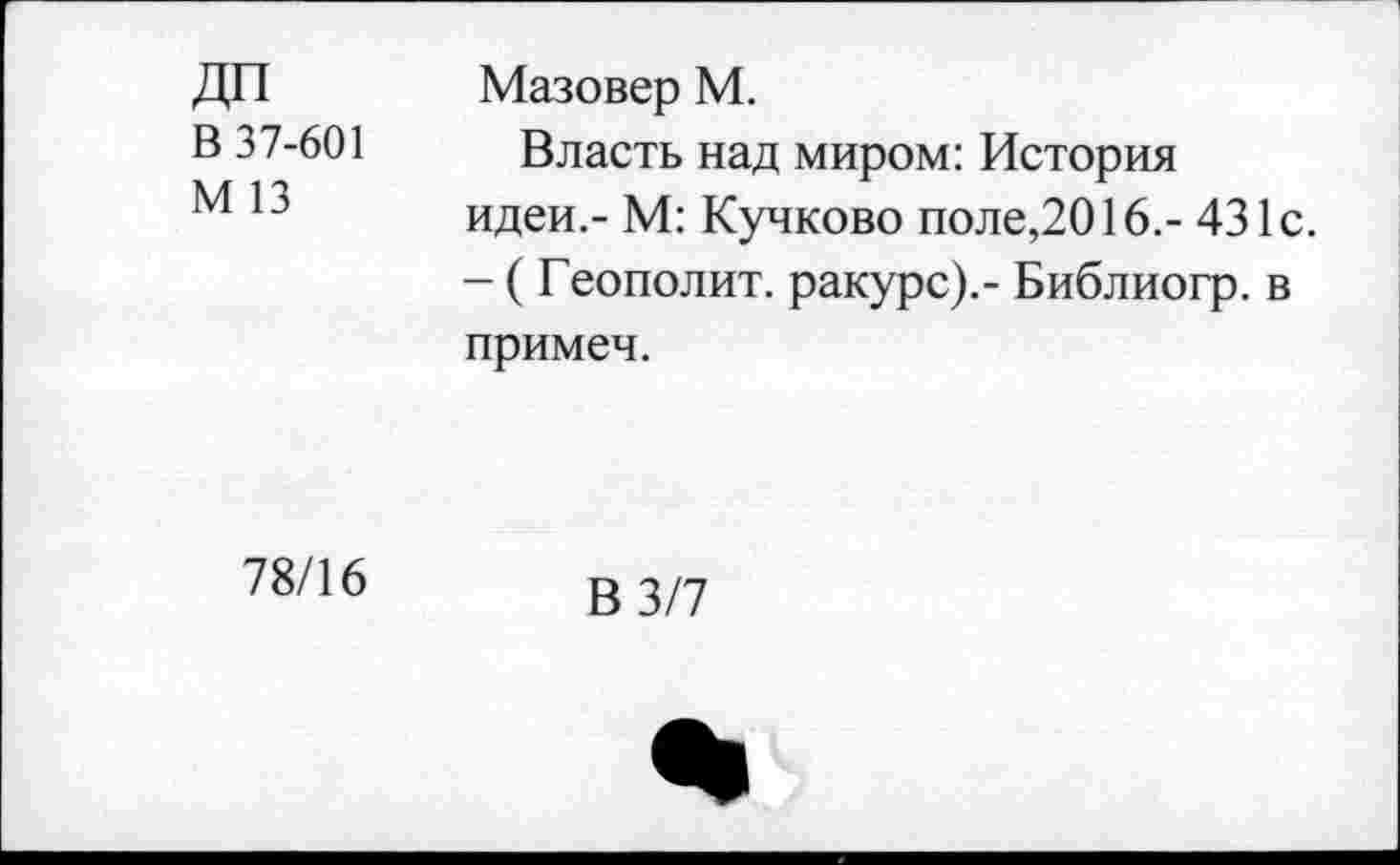 ﻿В 37-601
М 13
Мазовер М.
Власть над миром: История идеи.- М: Кучково поле,2016.- 431с. - ( Геополит. ракурс).- Библиогр. в примеч.
78/16
В 3/7